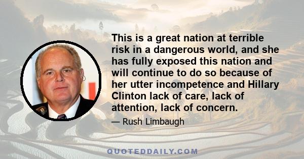 This is a great nation at terrible risk in a dangerous world, and she has fully exposed this nation and will continue to do so because of her utter incompetence and Hillary Clinton lack of care, lack of attention, lack