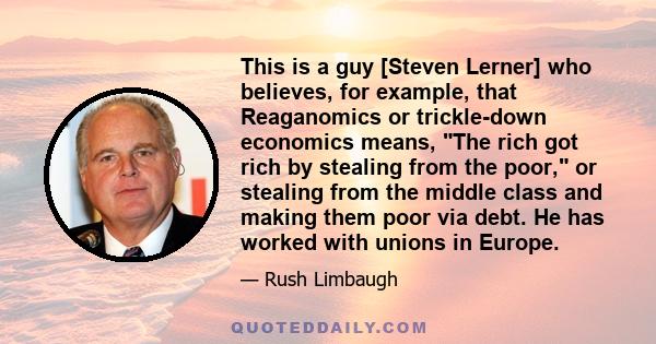 This is a guy [Steven Lerner] who believes, for example, that Reaganomics or trickle-down economics means, The rich got rich by stealing from the poor, or stealing from the middle class and making them poor via debt. He 