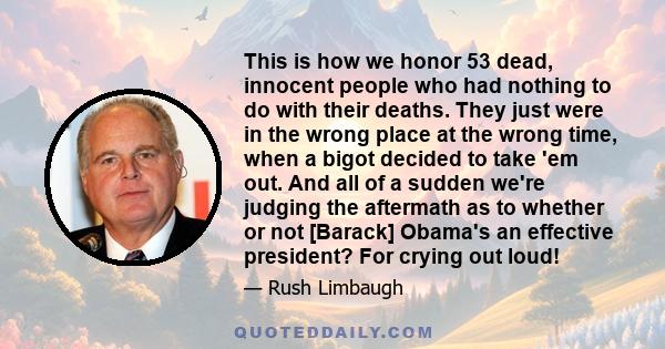 This is how we honor 53 dead, innocent people who had nothing to do with their deaths. They just were in the wrong place at the wrong time, when a bigot decided to take 'em out. And all of a sudden we're judging the