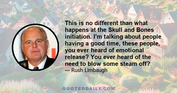 This is no different than what happens at the Skull and Bones initiation. I'm talking about people having a good time, these people, you ever heard of emotional release? You ever heard of the need to blow some steam off?