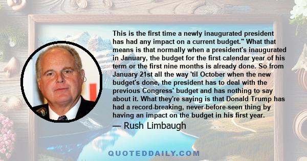 This is the first time a newly inaugurated president has had any impact on a current budget. What that means is that normally when a president's inaugurated in January, the budget for the first calendar year of his term 