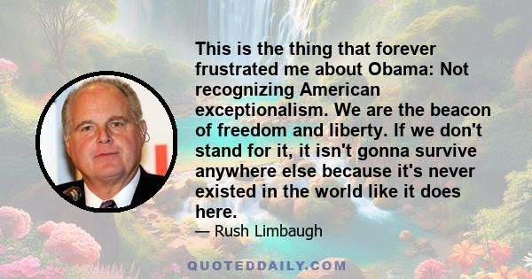 This is the thing that forever frustrated me about Obama: Not recognizing American exceptionalism. We are the beacon of freedom and liberty. If we don't stand for it, it isn't gonna survive anywhere else because it's