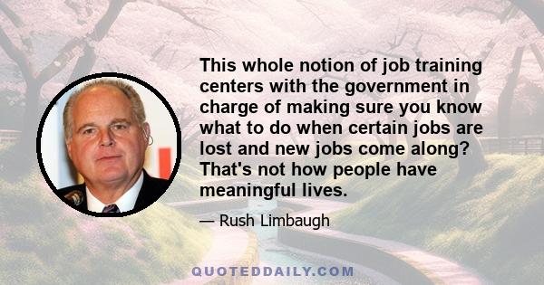 This whole notion of job training centers with the government in charge of making sure you know what to do when certain jobs are lost and new jobs come along? That's not how people have meaningful lives.