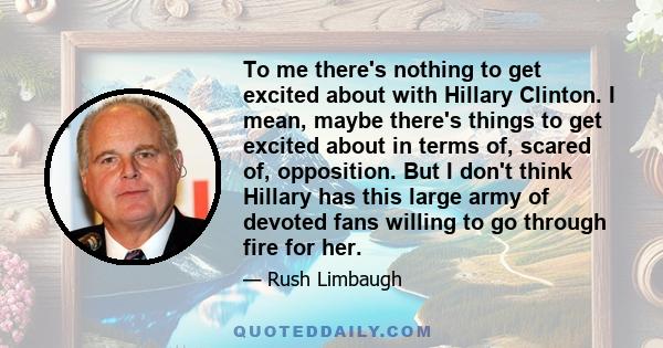 To me there's nothing to get excited about with Hillary Clinton. I mean, maybe there's things to get excited about in terms of, scared of, opposition. But I don't think Hillary has this large army of devoted fans