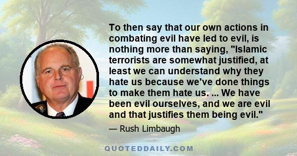 To then say that our own actions in combating evil have led to evil, is nothing more than saying, Islamic terrorists are somewhat justified, at least we can understand why they hate us because we've done things to make