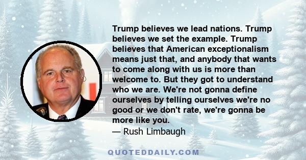 Trump believes we lead nations. Trump believes we set the example. Trump believes that American exceptionalism means just that, and anybody that wants to come along with us is more than welcome to. But they got to