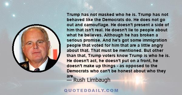 Trump has not masked who he is. Trump has not behaved like the Democrats do. He does not go out and camouflage. He doesn't present a side of him that isn't real. He doesn't lie to people about what he believes. Although 