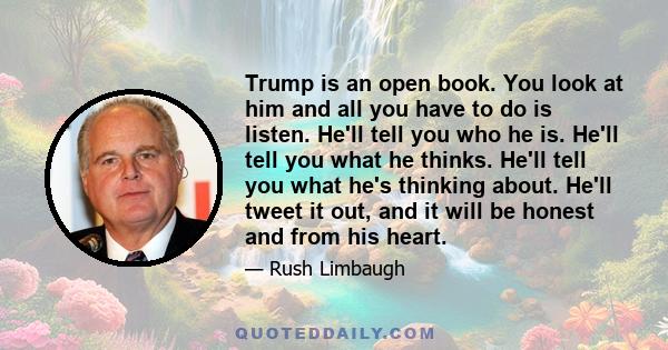 Trump is an open book. You look at him and all you have to do is listen. He'll tell you who he is. He'll tell you what he thinks. He'll tell you what he's thinking about. He'll tweet it out, and it will be honest and