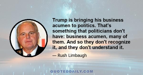 Trump is bringing his business acumen to politics. That's something that politicians don't have: business acumen, many of them. And so they don't recognize it, and they don't understand it.