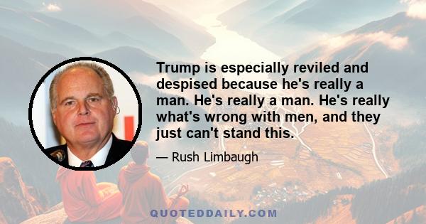 Trump is especially reviled and despised because he's really a man. He's really a man. He's really what's wrong with men, and they just can't stand this.