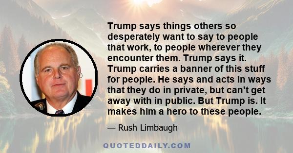 Trump says things others so desperately want to say to people that work, to people wherever they encounter them. Trump says it. Trump carries a banner of this stuff for people. He says and acts in ways that they do in