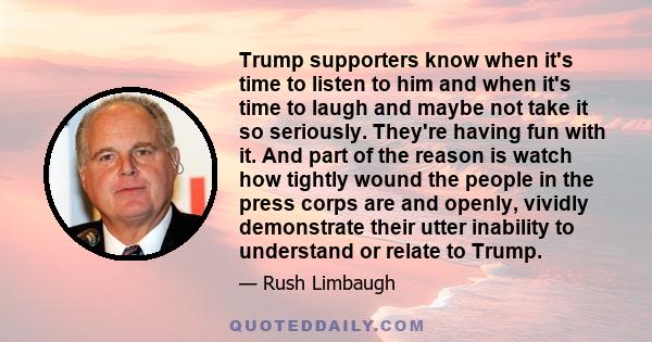 Trump supporters know when it's time to listen to him and when it's time to laugh and maybe not take it so seriously. They're having fun with it. And part of the reason is watch how tightly wound the people in the press 