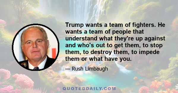 Trump wants a team of fighters. He wants a team of people that understand what they're up against and who's out to get them, to stop them, to destroy them, to impede them or what have you.