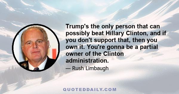 Trump's the only person that can possibly beat Hillary Clinton, and if you don't support that, then you own it. You're gonna be a partial owner of the Clinton administration.