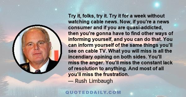 Try it, folks, try it. Try it for a week without watching cable news. Now, if you're a news consumer and if you are quasi-addicted, then you're gonna have to find other ways of informing yourself, and you can do that.