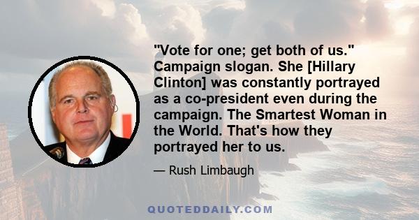 Vote for one; get both of us. Campaign slogan. She [Hillary Clinton] was constantly portrayed as a co-president even during the campaign. The Smartest Woman in the World. That's how they portrayed her to us.