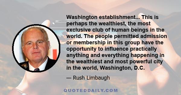 Washington establishment... This is perhaps the wealthiest, the most exclusive club of human beings in the world. The people permitted admission or membership in this group have the opportunity to influence practically