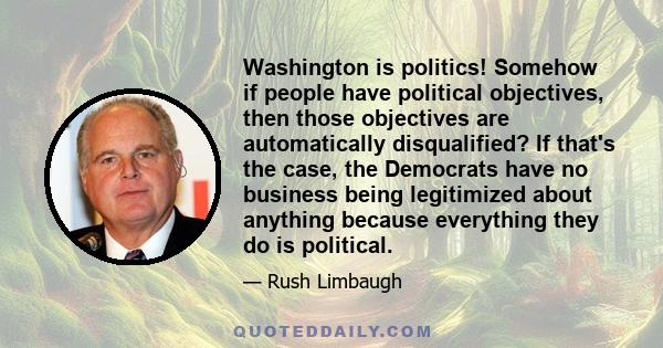 Washington is politics! Somehow if people have political objectives, then those objectives are automatically disqualified? If that's the case, the Democrats have no business being legitimized about anything because