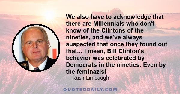 We also have to acknowledge that there are Millennials who don't know of the Clintons of the nineties, and we've always suspected that once they found out that... I mean, Bill Clinton's behavior was celebrated by