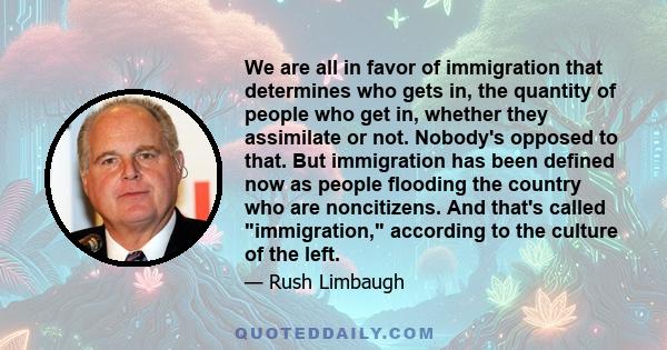 We are all in favor of immigration that determines who gets in, the quantity of people who get in, whether they assimilate or not. Nobody's opposed to that. But immigration has been defined now as people flooding the