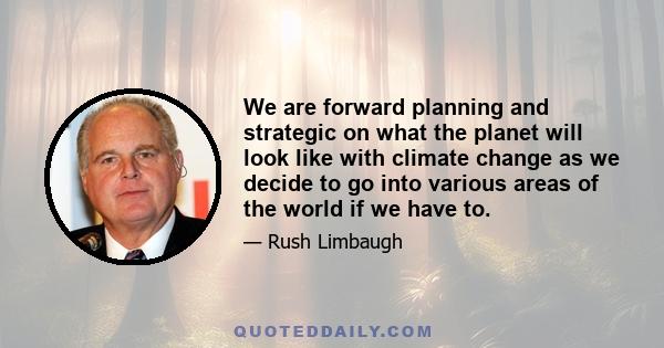 We are forward planning and strategic on what the planet will look like with climate change as we decide to go into various areas of the world if we have to.