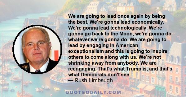 We are going to lead once again by being the best. We're gonna lead economically. We're gonna lead technologically. We're gonna go back to the Moon, we're gonna do whatever we're gonna do. We are going to lead by