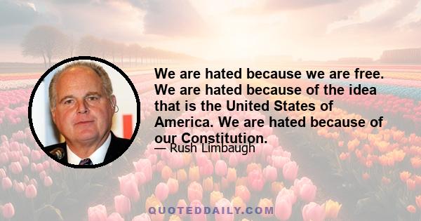 We are hated because we are free. We are hated because of the idea that is the United States of America. We are hated because of our Constitution.