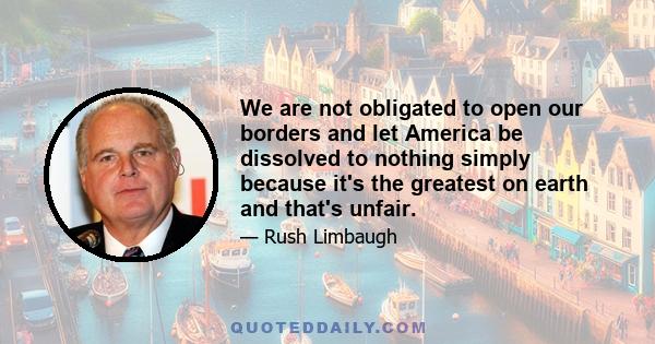 We are not obligated to open our borders and let America be dissolved to nothing simply because it's the greatest on earth and that's unfair.