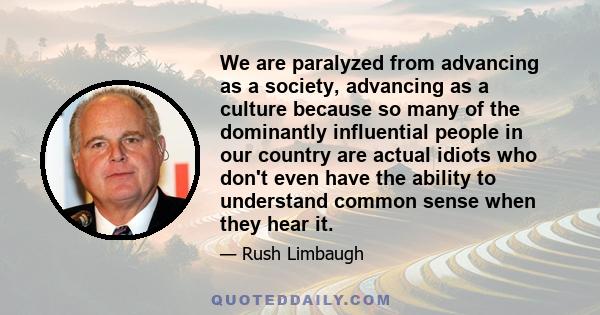 We are paralyzed from advancing as a society, advancing as a culture because so many of the dominantly influential people in our country are actual idiots who don't even have the ability to understand common sense when