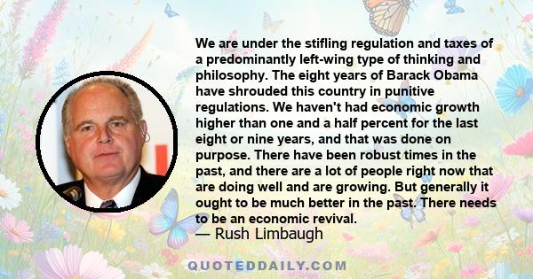 We are under the stifling regulation and taxes of a predominantly left-wing type of thinking and philosophy. The eight years of Barack Obama have shrouded this country in punitive regulations. We haven't had economic