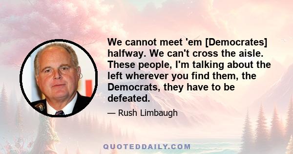 We cannot meet 'em [Democrates] halfway. We can't cross the aisle. These people, I'm talking about the left wherever you find them, the Democrats, they have to be defeated.