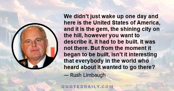 We didn't just wake up one day and here is the United States of America, and it is the gem, the shining city on the hill, however you want to describe it, it had to be built. It was not there. But from the moment it