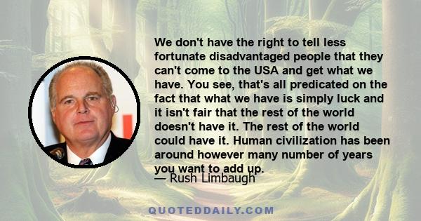 We don't have the right to tell less fortunate disadvantaged people that they can't come to the USA and get what we have. You see, that's all predicated on the fact that what we have is simply luck and it isn't fair