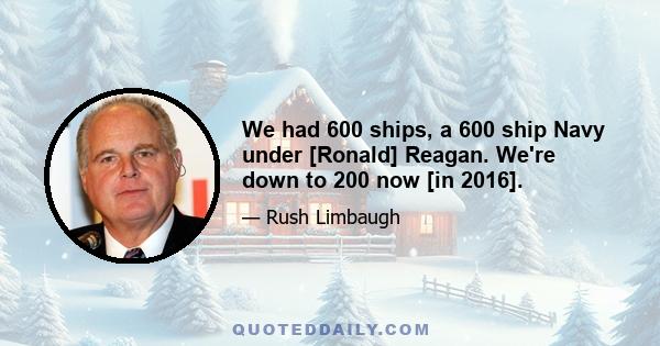 We had 600 ships, a 600 ship Navy under [Ronald] Reagan. We're down to 200 now [in 2016].