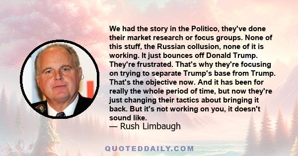 We had the story in the Politico, they've done their market research or focus groups. None of this stuff, the Russian collusion, none of it is working. It just bounces off Donald Trump. They're frustrated. That's why