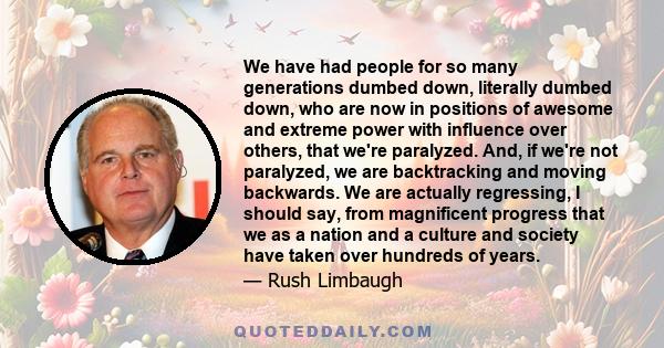 We have had people for so many generations dumbed down, literally dumbed down, who are now in positions of awesome and extreme power with influence over others, that we're paralyzed. And, if we're not paralyzed, we are