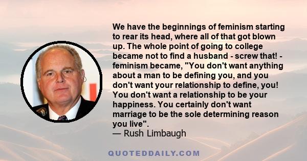 We have the beginnings of feminism starting to rear its head, where all of that got blown up. The whole point of going to college became not to find a husband - screw that! - feminism became, You don't want anything