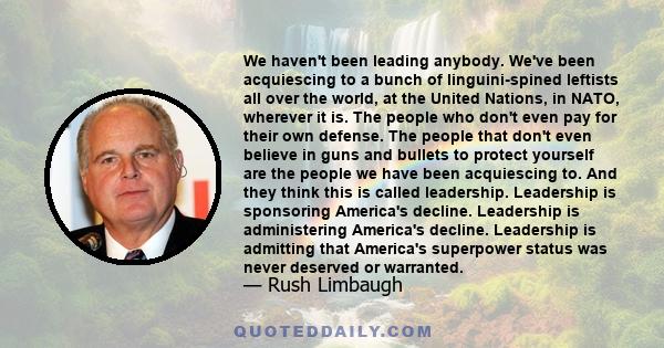 We haven't been leading anybody. We've been acquiescing to a bunch of linguini-spined leftists all over the world, at the United Nations, in NATO, wherever it is. The people who don't even pay for their own defense. The 