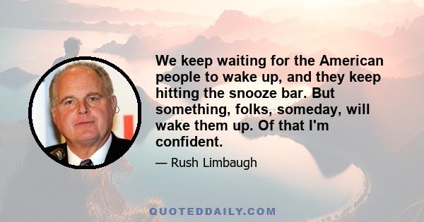 We keep waiting for the American people to wake up, and they keep hitting the snooze bar. But something, folks, someday, will wake them up. Of that I'm confident.