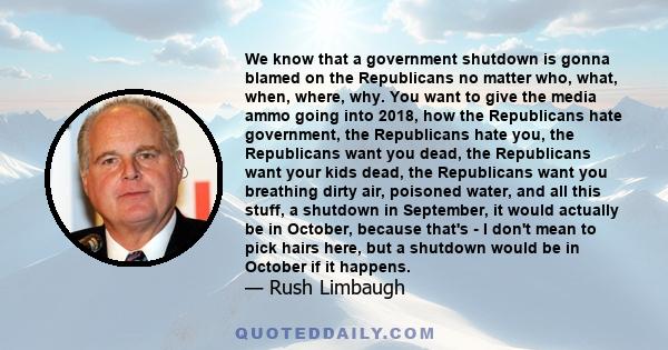 We know that a government shutdown is gonna blamed on the Republicans no matter who, what, when, where, why. You want to give the media ammo going into 2018, how the Republicans hate government, the Republicans hate