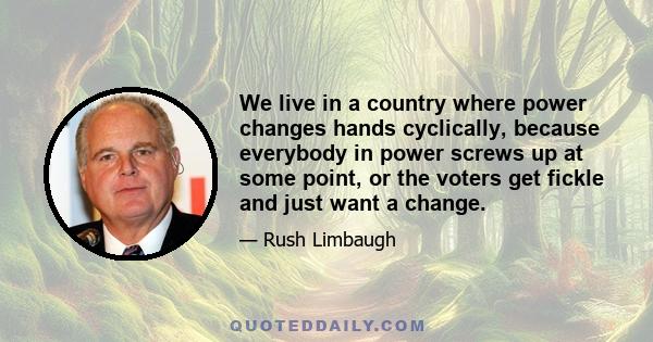 We live in a country where power changes hands cyclically, because everybody in power screws up at some point, or the voters get fickle and just want a change.