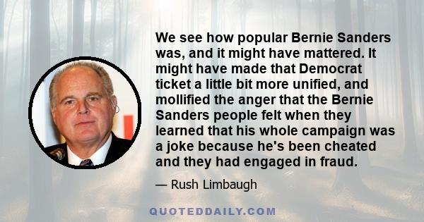 We see how popular Bernie Sanders was, and it might have mattered. It might have made that Democrat ticket a little bit more unified, and mollified the anger that the Bernie Sanders people felt when they learned that