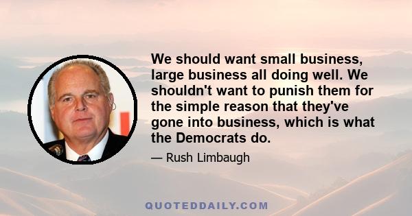 We should want small business, large business all doing well. We shouldn't want to punish them for the simple reason that they've gone into business, which is what the Democrats do.