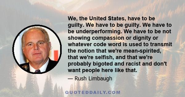 We, the United States, have to be guilty. We have to be guilty. We have to be underperforming. We have to be not showing compassion or dignity or whatever code word is used to transmit the notion that we're