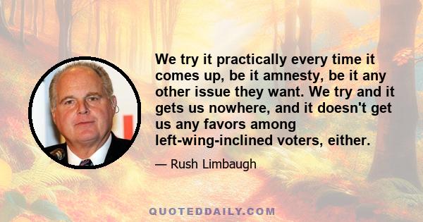 We try it practically every time it comes up, be it amnesty, be it any other issue they want. We try and it gets us nowhere, and it doesn't get us any favors among left-wing-inclined voters, either.