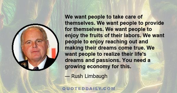 We want people to take care of themselves. We want people to provide for themselves. We want people to enjoy the fruits of their labors. We want people to enjoy reaching out and making their dreams come true. We want