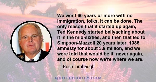 We went 60 years or more with no immigration, folks. It can be done. The only reason that it started up again, Ted Kennedy started bellyaching about it in the mid-sixties, and then that led to Simpson-Mazzoli 20 years