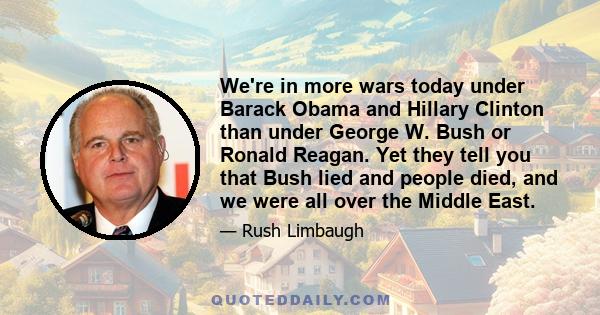 We're in more wars today under Barack Obama and Hillary Clinton than under George W. Bush or Ronald Reagan. Yet they tell you that Bush lied and people died, and we were all over the Middle East.