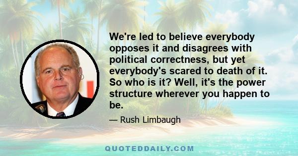 We're led to believe everybody opposes it and disagrees with political correctness, but yet everybody's scared to death of it. So who is it? Well, it's the power structure wherever you happen to be.