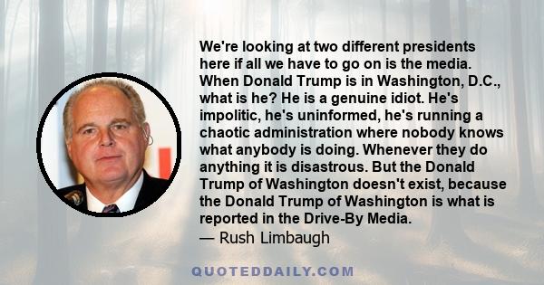 We're looking at two different presidents here if all we have to go on is the media. When Donald Trump is in Washington, D.C., what is he? He is a genuine idiot. He's impolitic, he's uninformed, he's running a chaotic